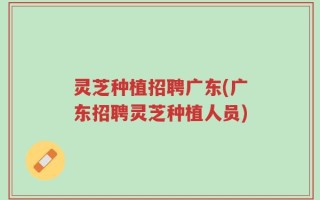 灵芝种植招聘广东(广东招聘灵芝种植人员)