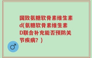 国致氨糖软骨素维生素d(氨糖软骨素维生素D联合补充能否预防关节疾病？)