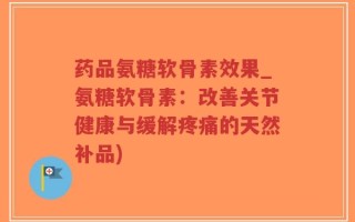 药品氨糖软骨素效果_氨糖软骨素：改善关节健康与缓解疼痛的天然补品)