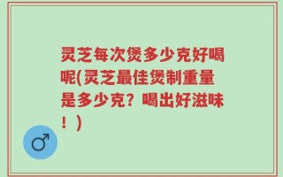 灵芝每次煲多少克好喝呢(灵芝最佳煲制重量是多少克？喝出好滋味！)