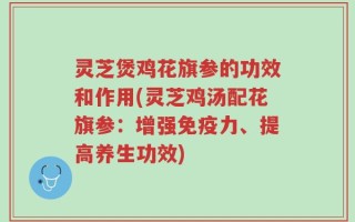 灵芝煲鸡花旗参的功效和作用(灵芝鸡汤配花旗参：增强免疫力、提高养生功效)