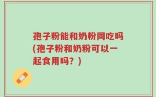 孢子粉能和奶粉同吃吗(孢子粉和奶粉可以一起食用吗？)