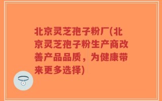 北京灵芝孢子粉厂(北京灵芝孢子粉生产商改善产品品质，为健康带来更多选择)