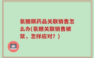 氨糖跟药品关联销售怎么办(氨糖关联销售被禁，怎样应对？)