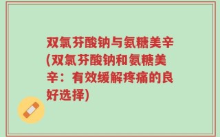 双氯芬酸钠与氨糖美辛(双氯芬酸钠和氨糖美辛：有效缓解疼痛的良好选择)