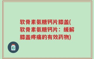 软骨素氨糖钙片膝盖(软骨素氨糖钙片：缓解膝盖疼痛的有效药物)