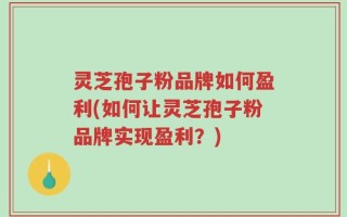 灵芝孢子粉品牌如何盈利(如何让灵芝孢子粉品牌实现盈利？)