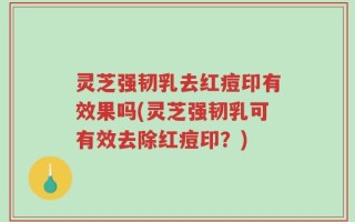灵芝强韧乳去红痘印有效果吗(灵芝强韧乳可有效去除红痘印？)
