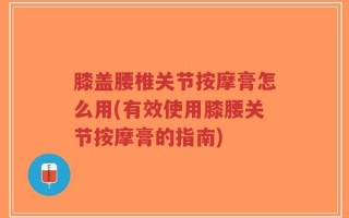 膝盖腰椎关节按摩膏怎么用(有效使用膝腰关节按摩膏的指南)