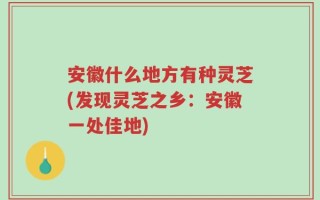安徽什么地方有种灵芝(发现灵芝之乡：安徽一处佳地)