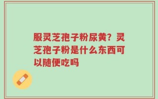服灵芝孢子粉尿黄？灵芝孢子粉是什么东西可以随便吃吗