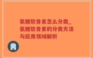 氨糖软骨素怎么分类_氨糖软骨素的分类方法与应用领域解析