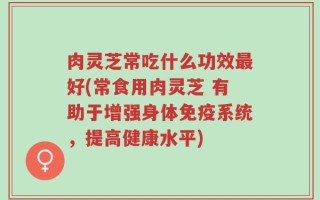 肉灵芝常吃什么功效最好(常食用肉灵芝 有助于增强身体免疫系统，提高健康水平)