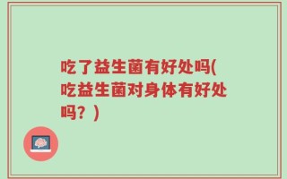 吃了益生菌有好处吗(吃益生菌对身体有好处吗？)