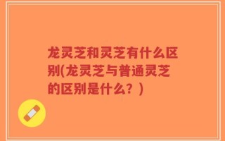 龙灵芝和灵芝有什么区别(龙灵芝与普通灵芝的区别是什么？)