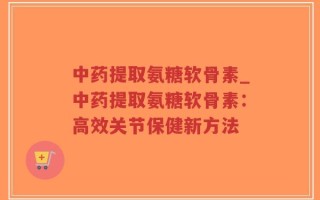 中药提取氨糖软骨素_中药提取氨糖软骨素：高效关节保健新方法