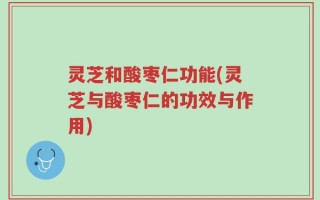 灵芝和酸枣仁功能(灵芝与酸枣仁的功效与作用)
