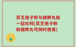 灵芝孢子粉与健脾丸能一起吃吗(灵芝孢子粉和健脾丸可同时使用)
