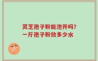 灵芝孢子粉能泡开吗？一斤孢子粉放多少水