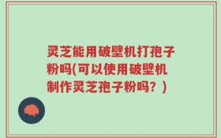 灵芝能用破壁机打孢子粉吗(可以使用破壁机制作灵芝孢子粉吗？)