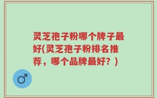 灵芝孢子粉哪个牌子最好(灵芝孢子粉排名推荐，哪个品牌最好？)