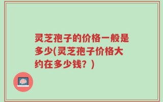 灵芝孢子的价格一般是多少(灵芝孢子价格大约在多少钱？)