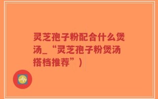 灵芝孢子粉配合什么煲汤_“灵芝孢子粉煲汤搭档推荐”)