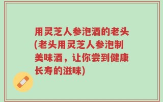 用灵芝人参泡酒的老头(老头用灵芝人参泡制美味酒，让你尝到健康长寿的滋味)