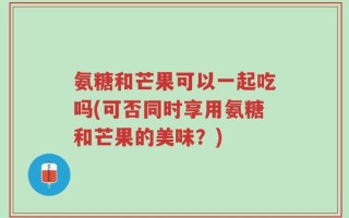 氨糖和芒果可以一起吃吗(可否同时享用氨糖和芒果的美味？)