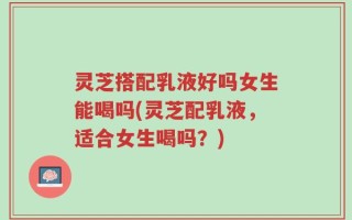 灵芝搭配乳液好吗女生能喝吗(灵芝配乳液，适合女生喝吗？)