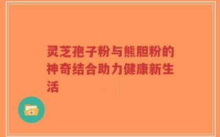 灵芝孢子粉与熊胆粉的神奇结合助力健康新生活