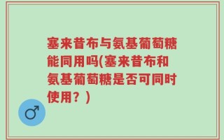 塞来昔布与氨基葡萄糖能同用吗(塞来昔布和氨基葡萄糖是否可同时使用？)