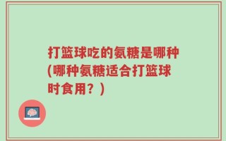 打篮球吃的氨糖是哪种(哪种氨糖适合打篮球时食用？)
