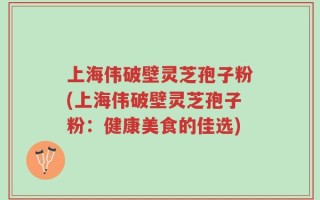 上海伟破壁灵芝孢子粉(上海伟破壁灵芝孢子粉：健康美食的佳选)