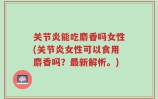 关节炎能吃麝香吗女性(关节炎女性可以食用麝香吗？最新解析。)