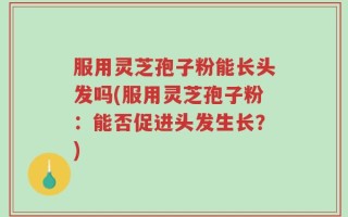 服用灵芝孢子粉能长头发吗(服用灵芝孢子粉：能否促进头发生长？)