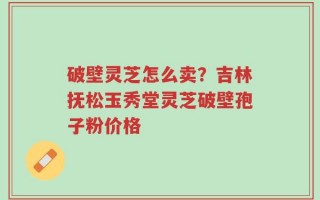 破壁灵芝怎么卖？吉林抚松玉秀堂灵芝破壁孢子粉价格