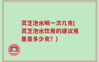 灵芝泡水喝一次几克(灵芝泡水饮用的建议用量是多少克？)
