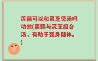 莲藕可以和灵芝煲汤吗功效(莲藕与灵芝组合汤，有助于强身健体。)