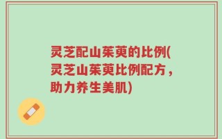 灵芝配山茱萸的比例(灵芝山茱萸比例配方，助力养生美肌)