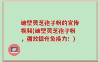 破壁灵芝孢子粉的宣传视频(破壁灵芝孢子粉，强效提升免疫力！)