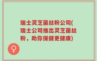 瑞士灵芝菌丝粉公司(瑞士公司推出灵芝菌丝粉，助你保健更健康)