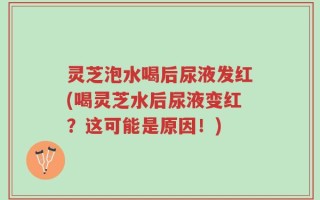 灵芝泡水喝后尿液发红(喝灵芝水后尿液变红？这可能是原因！)