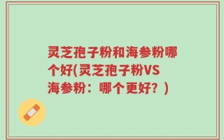 灵芝孢子粉和海参粉哪个好(灵芝孢子粉VS海参粉：哪个更好？)