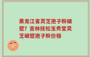 黑龙江省灵芝孢子粉破壁？吉林抚松玉秀堂灵芝破壁孢子粉价格