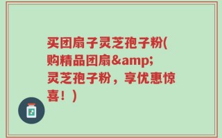 买团扇子灵芝孢子粉(购精品团扇&灵芝孢子粉，享优惠惊喜！)