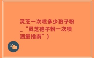 灵芝一次喷多少孢子粉_“灵芝孢子粉一次喷洒量指南”)