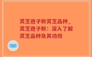 灵芝孢子粉灵芝品种_灵芝孢子粉：深入了解灵芝品种及其功效