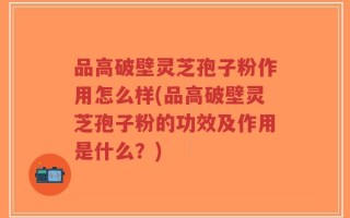 品高破壁灵芝孢子粉作用怎么样(品高破壁灵芝孢子粉的功效及作用是什么？)