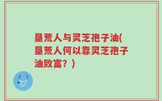 垦荒人与灵芝孢子油(垦荒人何以靠灵芝孢子油致富？)